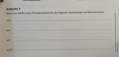 Aufgabe 3 
Berechne mithilfe eines Periodensystems für die folgenden Verbindungen die Molekülmassen.
CO_2
_
NH_3
_
HCl
_
H_2SO_4
_