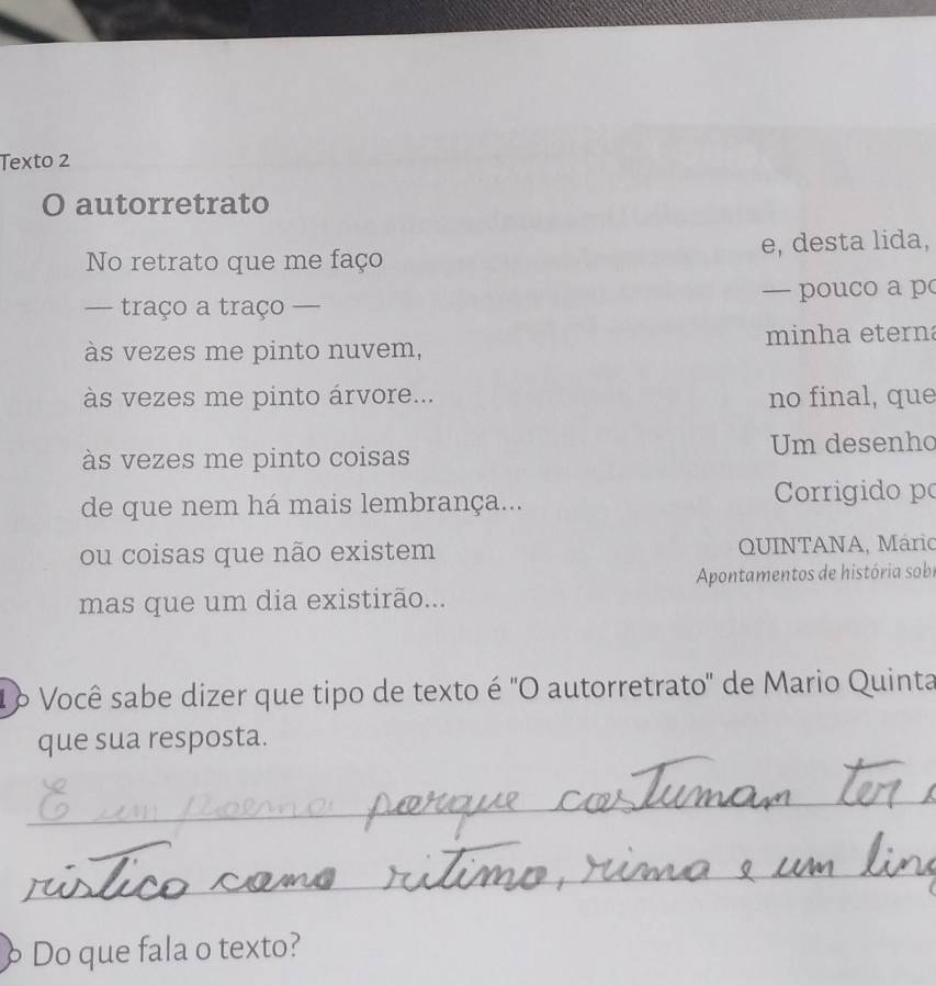 Texto 2 
O autorretrato 
No retrato que me faço e, desta lida, 
— traço a traço — — pouco a p 
às vezes me pinto nuvem, minha eterna 
às vezes me pinto árvore... no final, que 
às vezes me pinto coisas Um desenho 
de que nem há mais lembrança... Corrigido po 
ou coisas que não existem QUINTANA, Mário 
mas que um dia existirão... Apontamentos de história sobi 
1 º Você sabe dizer que tipo de texto é "O autorretrato" de Mario Quinta 
que sua resposta. 
_ 
_ 
Do que fala o texto?