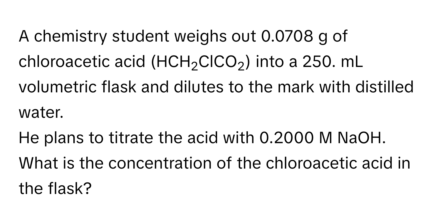 A chemistry student weighs out 0.0708 g of chloroacetic acid (HCH2ClCO2) into a 250. mL volumetric flask and dilutes to the mark with distilled water. 
He plans to titrate the acid with 0.2000 M NaOH. What is the concentration of the chloroacetic acid in the flask?