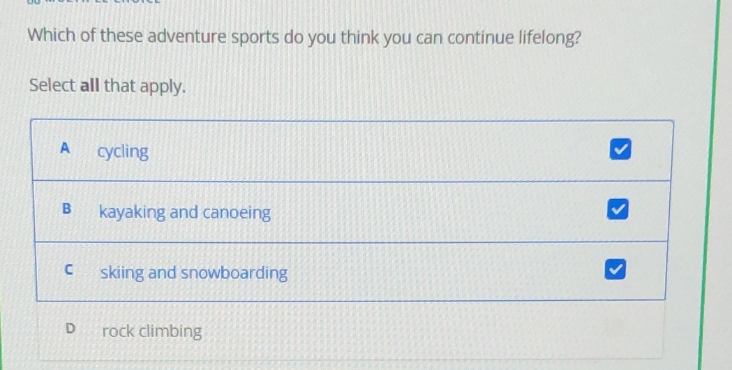 Which of these adventure sports do you think you can continue lifelong?
Select all that apply.
A cycling
v
B kayaking and canoeing
C skiing and snowboarding
rock climbing