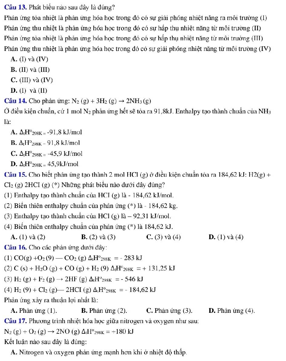 Phát biểu nào sau đây là đúng?
Phản ứng tỏa nhiệt là phản ứng hóa học trong đó có sự giải phóng nhiệt năng ra môi trường (1)
Phản ứng thu nhiệt là phản ứng hóa học trong đó có sự hấp thụ nhiệt năng từ môi trường (II)
Phản ứng tỏa nhiệt là phản ứng hóa học trong đó có sự hấp thụ nhiệt năng từ môi trường (III)
Phản ứng thu nhiệt là phản ứng hóa học trong đó có sự giải phóng nhiệt năng từ môi trường (IV)
A. (I) và (IV)
B. (II) và (III)
C. (III) và (IV)
D. (1) va(II)
Câu 14. Cho phản ứng: N_2(g)+3H_2(g)to 2NH_3(g)
Ở điều kiện chuẩn, cứ 1 mol N_2 phản ứng hết sẽ tỏa ra 91,8kJ. Enthalpy tạo thành chuẩn của NH_3
là:
A. △ _tH°298K=-91,8kJ/mol
B. △ _tH°_298K-91,8kJ/mol
C. △ _tH°298K=-45,9kJ/mol
D. △ _tH°298K=45,9kJ/mol
Câu 15. Cho biết phản ứng tạo thành 2 mol HCl (g) ở điều kiện chuẩn tỏa ra 184,62 kJ: H2(g)+
Cl_2 (g) 2HCI(g)(^*) Những phát biểu nào dưới đây đúng?
(1) Enthalpy tạo thành chuẩn của HCI (g) là - 184,62 kJ/mol.
(2) Biến thiên enthalpy chuẩn của phần ứng (*) là - 1 84. 62 kg.
(3) Enthalpy tạo thành chuẩn của HCl (g) là - 92,31 kJ/mol.
(4) Biến thiên enthalpy chuẩn của phản ứng (*) là 184,62 kJ.
A. (1) và (2) B. (2) và (3) C. (3) và (4) D. (1) và (4)
Câu 16. Cho các phản ứng dưới đây:
(1) CO(g)+O_2(9)-CO_2 (g △ _tH°_298K=-283kJ
(2) C(s)+H_2O(g)+CO(g)+H_2(9)△ _tH°_298K=+131,25kJ
(3) H_2(g)+F_2(g)to 2HF(g)△ _tH^o_298K=-546kJ
(4) H_2(9)+Cl_2(g)-2HCI(g)△ H°_298K=-184,62kJ
Phản ứng xảy ra thuận lợi nhất là:
A. Phản ứng (1). B. Phản ứng (2). C. Phản ứng (3). D. Phản ứng (4).
Câu 17. Phương trình nhiệt hóa học giữa nitrogen và oxygen như sau:
N_2(g)+O_2(g)to 2NO(g)△ _tH^o_298K=+180kJ
Kết luận nào sau đây là đúng:
A. Nitrogen và oxygen phản ứng mạnh hơn khi ở nhiệt độ thấp.