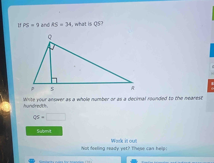 If PS=9 and RS=34 , what is QS? 
0
H
s
Write your answer as a whole number or as a decimal rounded to the nearest 
hundredth.
QS=□
Submit 
Work it out 
Not feeling ready yet? These can help: 
Similarity rules for triangles (76) imila