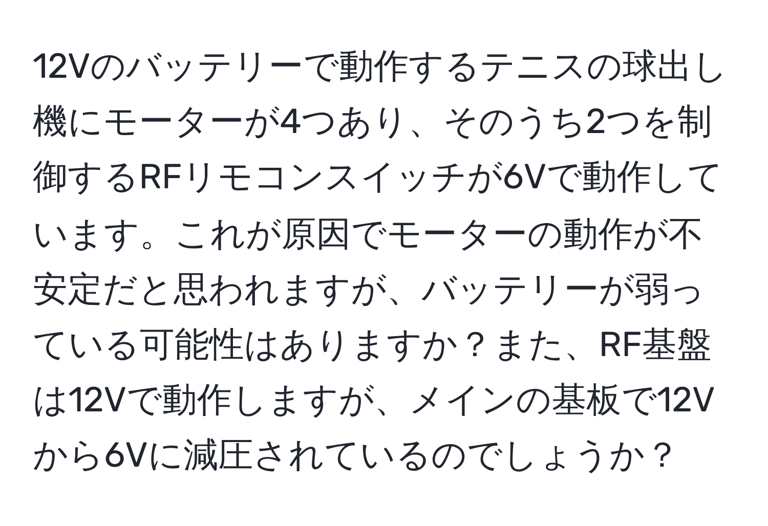 12Vのバッテリーで動作するテニスの球出し機にモーターが4つあり、そのうち2つを制御するRFリモコンスイッチが6Vで動作しています。これが原因でモーターの動作が不安定だと思われますが、バッテリーが弱っている可能性はありますか？また、RF基盤は12Vで動作しますが、メインの基板で12Vから6Vに減圧されているのでしょうか？