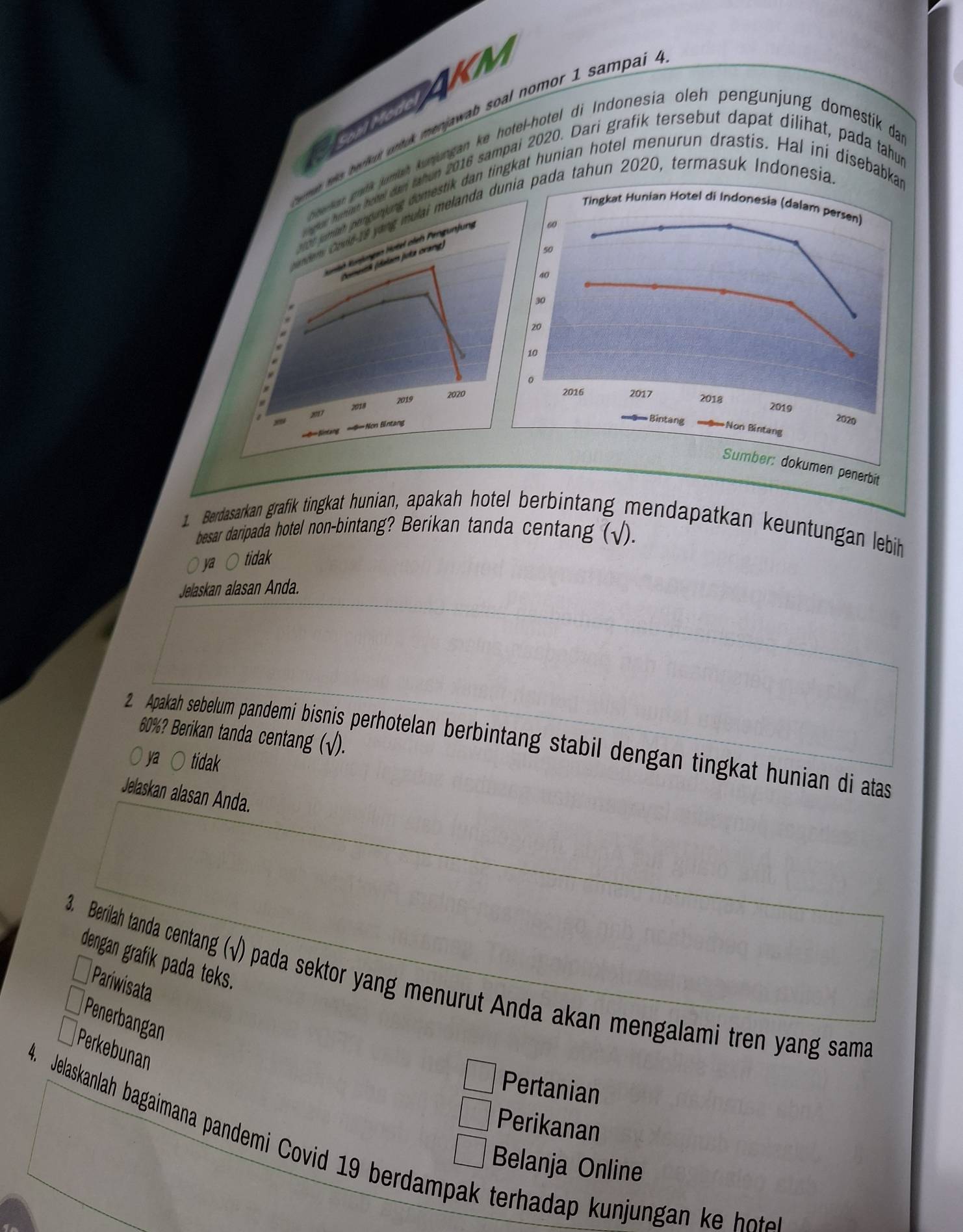 AKM
n tis beruh unt menjawab soal nomor 1 sampai .
jumah kunjungan ke hotel-hotel di Indonesia oleh pengunjung domestik dan
tahon 2016 sampai 2020. Dari grafik tersebut dapat dilihat, pada tahup
dan tingkat hunian hotel menurun drastis. Hal ini disebabk
da tahun 2020, termasuk Indonesia
kumen penerbit
. Berdasarkan grafik tingkat hunian, apakah hotel berbintang mendapatkan keuntungan lebih
besar daripada hotel non-bintang? Berikan tanda centang (√).
ya ○ tidak
Jelaskan alasan Anda.
60%? Berikan tanda centang (√).
2. Apakah sebelum pandemi bisnis perhotelan berbintang stabil dengan tingkat hunian di atas
ya ○ tidak
Jelaskan alasan Anda.
3. Berilah tanda centang (√) pada sektor yang menurut Anda akan mengalami tren yang sama Pariwisata
dengan grafik pada teks.
Penerbangan
Perkebunan
Pertanian
Perikanan
8. Jelaskanlah bagaimana pandemi Covid 19 berdampak terhadap unju a e 
Belanja Online