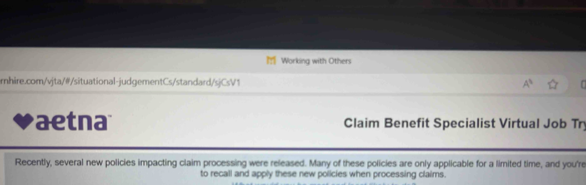 Working with Others 
rnhire.com/vjta/#/situational-judgementCs/standard/sjCsV1 
aetna Claim Benefit Specialist Virtual Job Tr 
Recently, several new policies impacting claim processing were released. Many of these policies are only applicable for a limited time, and you're 
to recall and apply these new policies when processing claims.