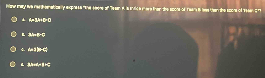 How may we mathematically express "the score of Team A is thrice more than the score of Team B less than the score of Team c^1 ?
a. A=3A+B-C
b. 3A=B-C
c. A=3(B-C)
d. 3A=A+B+C