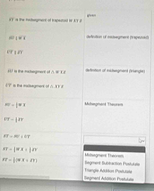 eiver
SF is the midsegment of trapezoid WXY
SDparallel WX
definition of midsegment (trapezoid)
overline Tparallel I'
5 t/ is the midsegment of △ WXZ definition of midsegment (triangle)
UP is the midsegment of △ XYZ
SU= 1/2 WX
Midsegment Theorem
UT= 1/2 ZY
ST=SU+UT
ST= 1/2 WX+ 1/2 ZY
Midsegment Theorem
ST= 1/2 (WX+ZY) Segment Subtraction Postulate
Triangle Addition Postulate
Segment Addition Postulate