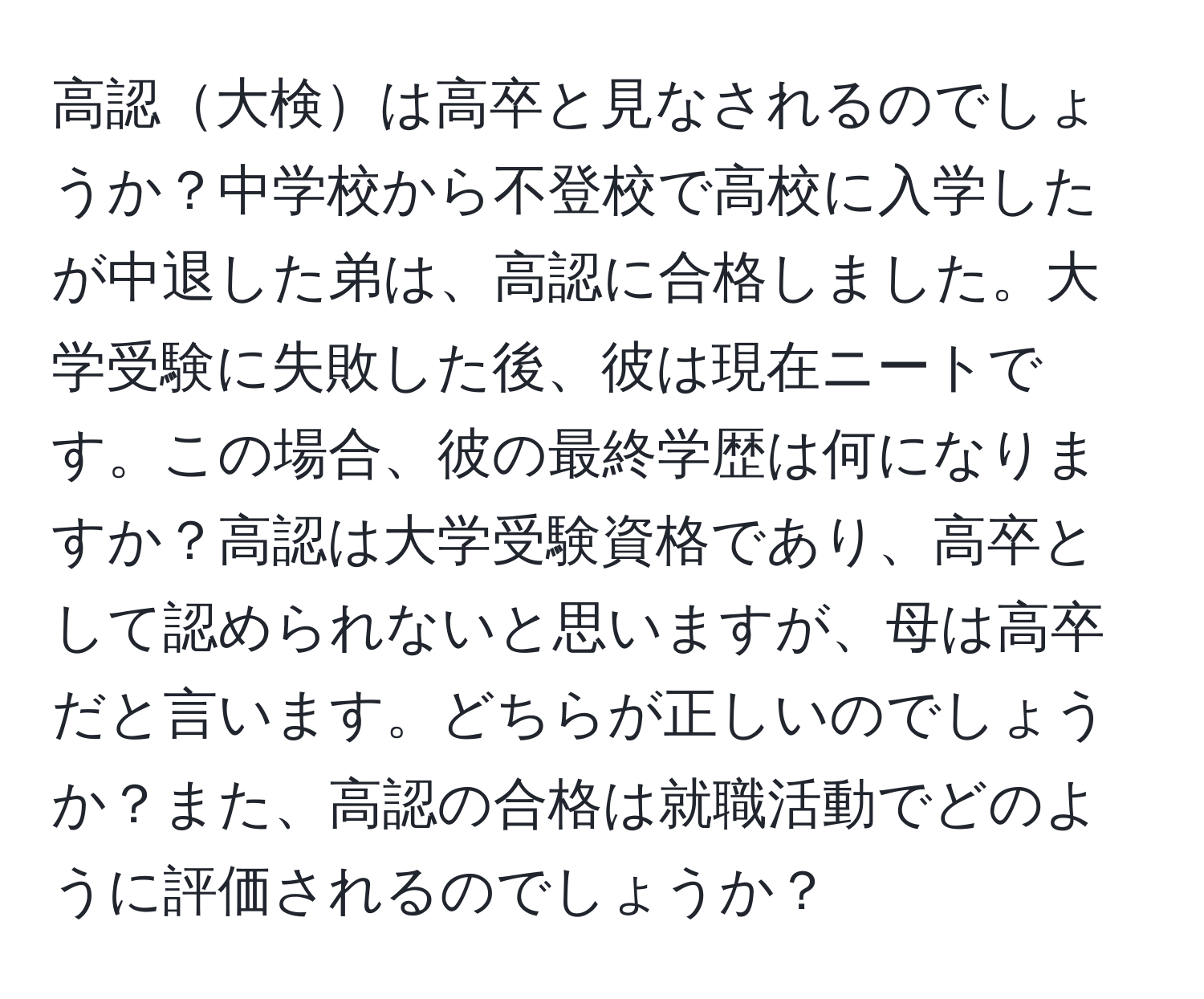 高認大検は高卒と見なされるのでしょうか？中学校から不登校で高校に入学したが中退した弟は、高認に合格しました。大学受験に失敗した後、彼は現在ニートです。この場合、彼の最終学歴は何になりますか？高認は大学受験資格であり、高卒として認められないと思いますが、母は高卒だと言います。どちらが正しいのでしょうか？また、高認の合格は就職活動でどのように評価されるのでしょうか？