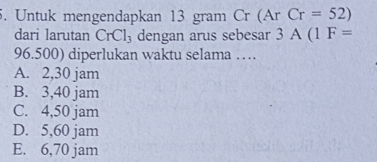 Untuk mengendapkan 13 gram Cr (Ar Cr=52)
dari larutan CrCl_3 dengan arus sebesar 3A(1F=
96.500) diperlukan waktu selama …
A. 2,30 jam
B. 3,40 jam
C. 4,50 jam
D. 5,60 jam
E. 6,70 jam