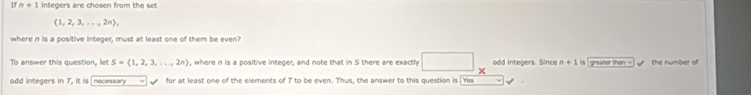 If n+1 integers are chosen from the set
 1,2,3,...,2n , 
where n is a positive integer, must at least one of them be even? 
To answer this question, let S= 1,2,3,...,2n , where n is a positive integer, and note that in S there are exactly odd integers. Since n+1 is greater than √ the number of 
odd integers in T, it is necessary for at least one of the elements of T to be even. Thus, the answer to this question is Ye