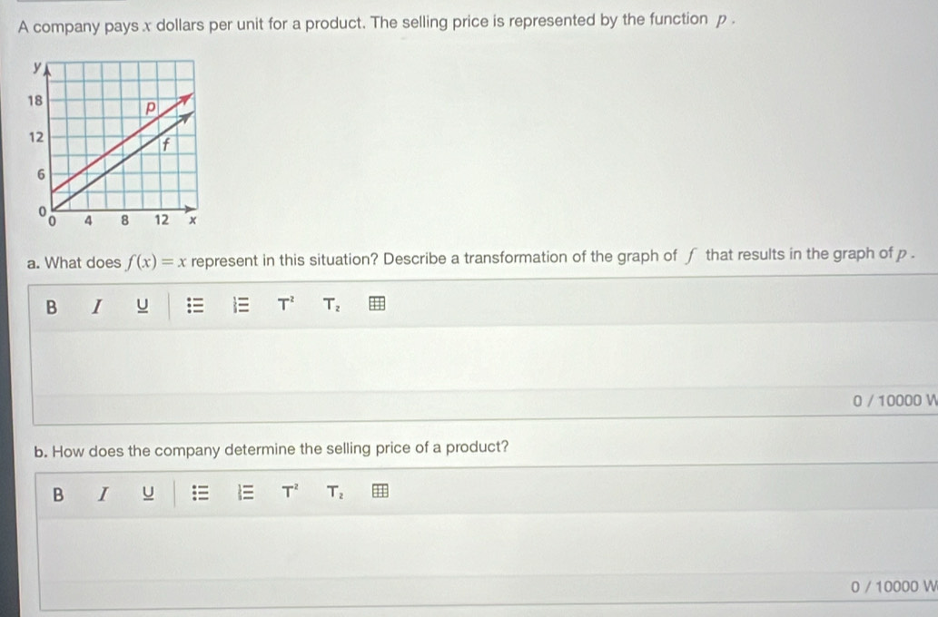 A company pays x dollars per unit for a product. The selling price is represented by the function p.
a. What does f(x)=x represent in this situation? Describe a transformation of the graph of f that results in the graph of p.
B I u = T^2 T_2
0 / 10000 V
b. How does the company determine the selling price of a product?
B I U T^2 T_2
0 / 10000 W