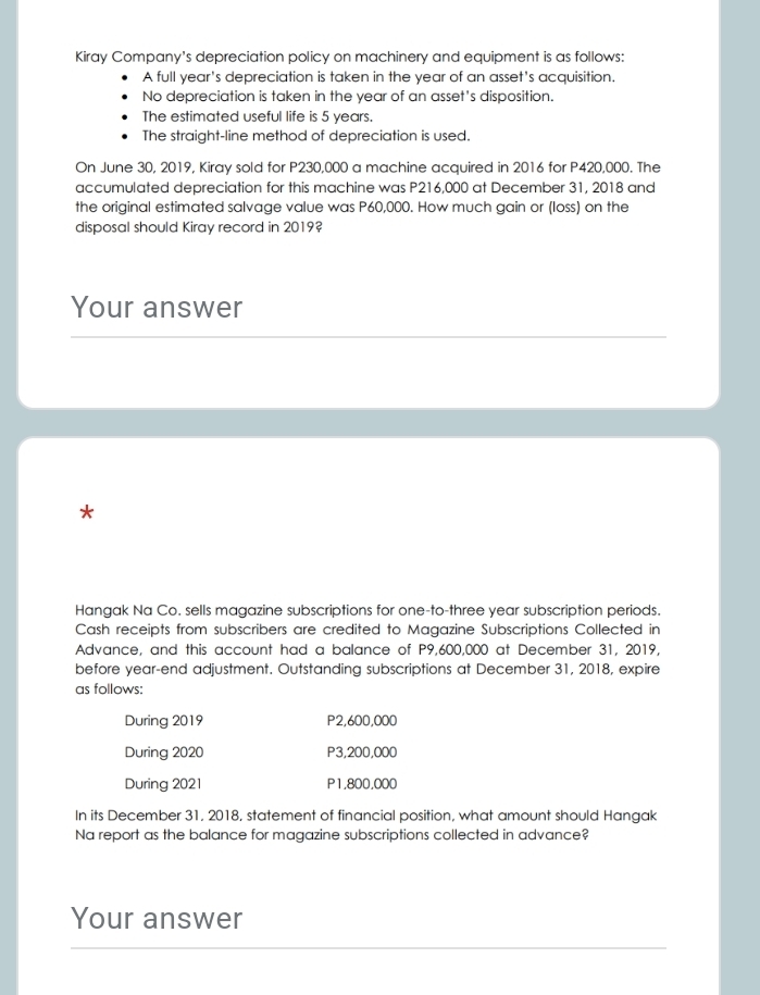 Kiray Company's depreciation policy on machinery and equipment is as follows:
A full year's depreciation is taken in the year of an asset's acquisition.
No depreciation is taken in the year of an asset's disposition.
The estimated useful life is 5 years.
The straight-line method of depreciation is used.
On June 30, 2019, Kiray sold for P230,000 a machine acquired in 2016 for P420,000. The
accumulated depreciation for this machine was P216,000 at December 31, 2018 and
the original estimated salvage value was P60,000. How much gain or (loss) on the
disposal should Kiray record in 2019?
Your answer
*
Hangak Na Co. sells magazine subscriptions for one-to-three year subscription periods.
Cash receipts from subscribers are credited to Magazine Subscriptions Collected in
Advance, and this account had a balance of P9,600,000 at December 31, 2019,
before year -end adjustment. Outstanding subscriptions at December 31, 2018, expire
as follows:
During 2019 P2,600,000
During 2020 P3,200,000
During 2021 P1,800,000
In its December 31, 2018, statement of financial position, what amount should Hangak
Na report as the balance for magazine subscriptions collected in advance?
Your answer