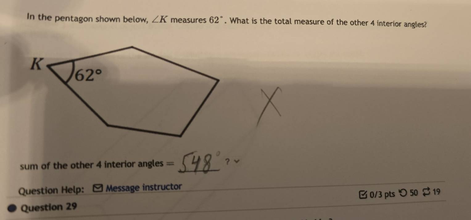 In the pentagon shown below, ∠ K measures 62°. What is the total measure of the other 4 interior angles?
sum of the other 4 interior angles == _? √
_
Question Help: Message instructor
Question 29 [0/3 pts つ 50 $ 19