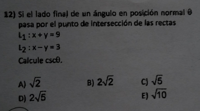 Si el lado final de un ángulo en posición normal 0
pasa por el punto de intersección de las rectas
l_1:x+y=9
l_2:x-y=3
Calcule csc θ.
A sqrt(2) B) 2sqrt(2) C sqrt(5)
D) 2sqrt(5) E) sqrt(10)