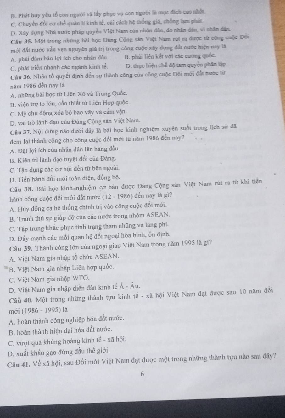 B. Phát huy yếu tổ con người và lấy phục vụ con người là mục đích cao nhất.
C. Chuyển đổi cơ chế quán lI kinh tế, cái cách hệ thống giá, chống lạm phát.
D. Xây dựng Nhà nước pháp quyền Việt Nam của nhân dân, do nhân dân, vì nhân dân.
Câu 35. Một trong những bài học Đảng Cộng sản Việt Nam rút ra được tử công cuộc Đổi
mới đất nước vẫn vẹn nguyên giá trị trong công cuộc xây dựng đất nước hiện nay là
A. phải đâm bảo lợi ích cho nhân dân. B. phải liên kết với các cường quốc.
C. phát triển nhanh các ngành kinh tế. D. thực hiện chế độ tam quyền phân lập.
Câu 36. Nhân tố quyết định đến sự thành công của công cuộc Đối mới đất nước từ
năm 1986 đến nay là
A. những bài học từ Liên Xô và Trung Quốc.
B. viện trợ to lớn, cần thiết từ Liên Hợp quốc.
C. Mỹ chủ động xóa bỏ bao vây và cấm vận.
D. vai trò lãnh đạo của Đảng Cộng sản Việt Nam.
Câu 37. Nội dưng nào dưới đây là bài học kinh nghiệm xuyên suốt trong lịch sử đã
đem lại thành công cho công cuộc đổi mới từ năm 1986 đến nay?
A. Đặt lợi ích của nhân dân lên hàng đầu.
B. Kiên trì lãnh đạo tuyệt đối của Đảng.
C. Tận dụng các cơ hội đến từ bên ngoài.
D. Tiến hành đổi mới toàn diện, đồng bộ.
Câu 38. Bài học kinh nghiệm cơ bản được Đảng Cộng sản Việt Nam rút ra từ khi tiền
hành công cuộc đồi mới đất nước (12 - 1986) đến nay là gì?
A. Huy động cả hệ thống chính trị vào công cuộc đổi mới.
B. Tranh thủ sự giúp đỡ của các nước trong nhóm ASEAN.
C. Tập trung khắc phục tình trạng tham nhũng và lãng phí.
D. Đẩy mạnh các mối quan hệ đối ngoại hòa bình, ồn định.
Câu 39. Thành công lớn của ngoại giao Việt Nam trong năm 1995 là gì?
A. Việt Nam gia nhập tổ chức ASEAN.
B. Việt Nam gia nhập Liên hợp quốc.
C. Việt Nam gia nhập WTO.
D. Việt Nam gia nhập diễn đàn kinh tế Á - Âu.
Câu 40. Một trong những thành tựu kinh tế - xã hội Việt Nam đạt được sau 10 năm đồi
mới (1986 - 1995) là
A. hoàn thành công nghiệp hóa đất nước.
B. hoàn thành hiện đại hóa đất nước.
C. vượt qua khủng hoảng kinh tế - xã hội.
D. xuất khẩu gạo đứng đầu thế giới.
Câu 41. Về xã hội, sau Đổi mới Việt Nam đạt được một trong những thành tựu nào sau đây?
6