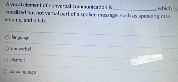 A vocal element of nonverbal communication is _, which is
vocalized but not verbal part of a spoken message, such as speaking rate,
volume, and pitch.
language
nonverbal
distinct
paralanguage