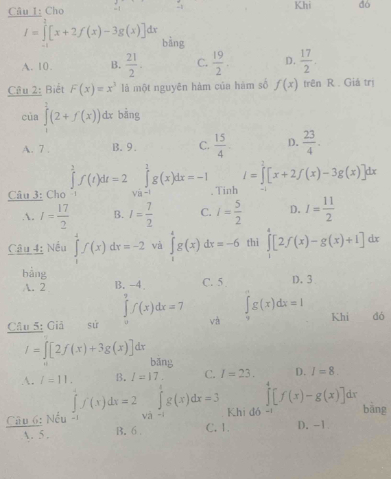 Cho -1 -1
Khi dó
I=∈tlimits _0^(2[x+2f(x)-3g(x)]dx bằng
A. 10. B. frac 21)2. C.  19/2 . D.  17/2 .
Câu 2: Biết F(x)=x^3 là một nguyên hàm của hàm số f(x) trên R . Giá trị
của ∈tlimits _1^(2(2+f(x))dx bằng
A. 7 . B. 9. C. frac 15)4 D.  23/4 .
I=∈tlimits _0^(2[x+2f(x)-3g(x)]dx
Câu 3: Cho ∈tlimits _(-1)^2f(t)dt=2∈tlimits _(Va-1)^1g(x)dx=-1. Tinh -1
A. I=frac 17)2 B. I= 7/2  C. I= 5/2  D. I= 11/2 
Câu 4: Nếu ∈tlimits _1^4f(x)dx=-2 và ∈tlimits _1^4g(x)dx=-6 thì ∈tlimits _1^4[2f(x)-g(x)+1]dx
bàng
A. 2 B. -4. C. 5 D. 3
∈tlimits _0^9f(x)dx=7
Câu 5: Giả sứ và ∈tlimits _9^ng(x)dx=I Khi đó
I=∈t [2f(x)+3g(x)]dx bǎng
A. l=11. B. I=17. C. I=23. D. I=8.
∈t f(x)dx=2
∈tlimits _0^4[f(x)-g(x)]d r
Câu 6: Nếu và ∈tlimits _(-1)^1g(x)dx=3 Khi đó -
bāng
15 B. 6 . C. 1. D. -1.