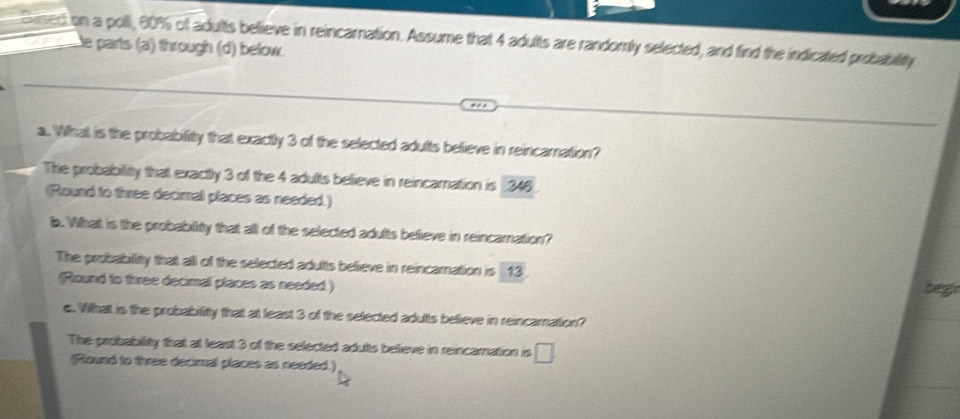 Lon a poll, 60% of adults believe in reincarnation. Assume that 4 adults are randomly selected, and find the indicated probability
e parts (a) through (d) below.
a. What is the probability that exactly 3 of the selected adutts believe in reincamnation?
The probability that exactly 3 of the 4 adutts believe in reincamnation is _ 346
(Round to three decimal places as needed.)
b. What is the probability that all of the selected adufts befieve in reincamnation?
The probability that all of the selected adutts believe in reincamnation is $13.
(Round to firee decimal places as needed.) beg
e. What is the probability that at least 3 of the selected adults believe in reincamation?
The probability that at least 3 of the selected adults believe in reincamation is □
(Raund to tivee decmal places as needed.)