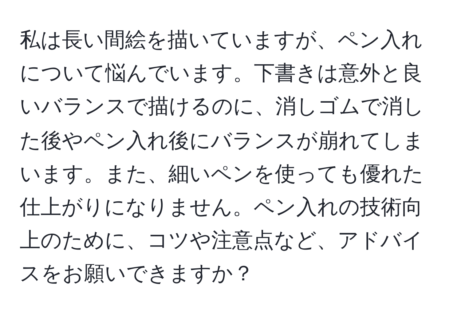 私は長い間絵を描いていますが、ペン入れについて悩んでいます。下書きは意外と良いバランスで描けるのに、消しゴムで消した後やペン入れ後にバランスが崩れてしまいます。また、細いペンを使っても優れた仕上がりになりません。ペン入れの技術向上のために、コツや注意点など、アドバイスをお願いできますか？