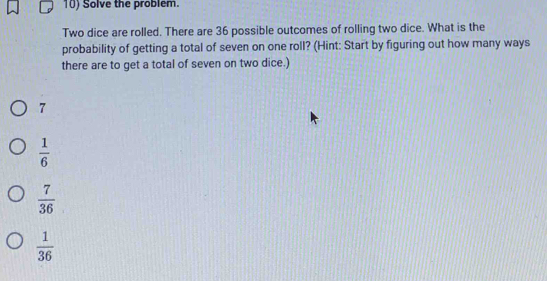 Solve the problem.
Two dice are rolled. There are 36 possible outcomes of rolling two dice. What is the
probability of getting a total of seven on one roll? (Hint: Start by figuring out how many ways
there are to get a total of seven on two dice.)
7
 1/6 
 7/36 
 1/36 