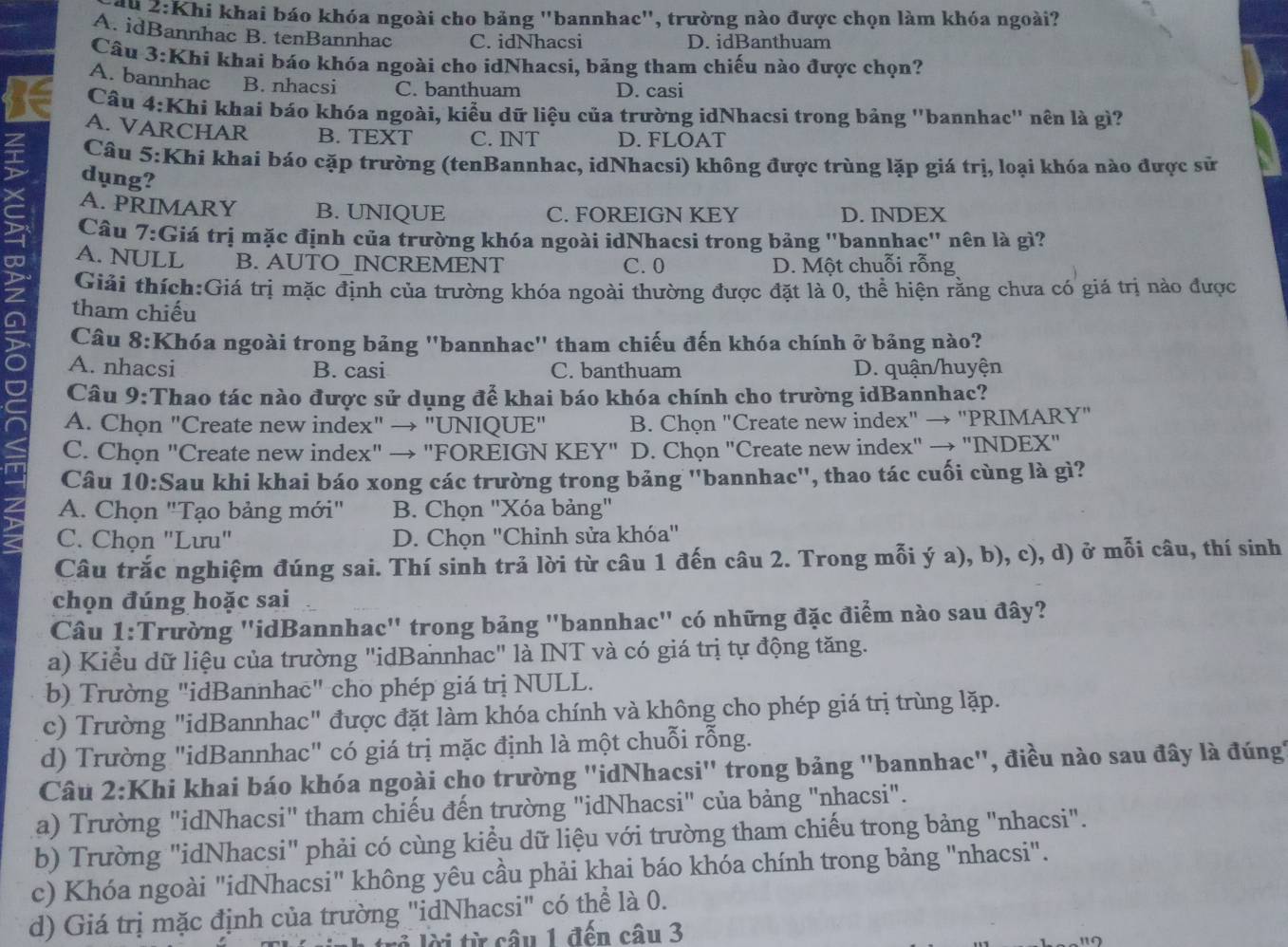 âu 2:Khi khai báo khóa ngoài cho bảng "bannhac", trường nào được chọn làm khóa ngoài?
A. idBannhac B. tenBannhac C. idNhacsi D. idBanthuam
Câu 3:Khi khai báo khóa ngoài cho idNhacsi, bảng tham chiếu nào được chọn?
A. bannhac B. nhacsi C. banthuam D. casi
Câu 4:Khi khai báo khóa ngoài, kiểu dữ liệu của trường idNhacsi trong bảng ''bannhac'' nên là gì?
A. VARCHAR B. TEXT C. INT D. FLOAT
Câu 5:Khi khai báo cặp trường (tenBannhac, idNhacsi) không được trùng lặp giá trị, loại khóa nào được sử
dụng?
A. PRIMARY B. UNIQUE C. FOREIGN KEY D. INDEX
Câu 7:Giá trị mặc định của trường khóa ngoài idNhacsi trong bảng ''bannhac'' nên là gì?
∞ Giải thích:Giá trị mặc định của trường khóa ngoài thường được đặt là 0, thể hiện rằng chưa có giá trị nào được
A. NULL B. AUTO_INCREMENT C.0 D. Một chuỗi rỗng
tham chiếu
Câu 8:Khóa ngoài trong bảng ''bannhac'' tham chiếu đến khóa chính ở bảng nào?
A. nhacsi B. casi C. banthuam D. quận/huyện
Câu 9:Thao tác nào được sử dụng để khai báo khóa chính cho trường idBannhac?
A. Chọn "Create new index" → "UNIQUE" B. Chọn "Create new index" → "PRIMARY"
C. Chọn "Create new index" → "FOREIGN KEY" D. Chọn "Create new index" → "INDEX"
Câu 10:Sau khi khai báo xong các trường trong bảng ''bannhac'', thao tác cuối cùng là gì?
A. Chọn "Tạo bảng mới" B. Chọn "Xóa bảng"
C. Chọn 'Lưu' D. Chọn 'Chỉnh sửa khóa"
Câu trắc nghiệm đúng sai. Thí sinh trả lời từ câu 1 đến câu 2. Trong mỗi ý a), b), c), d) ở mỗi câu, thí sinh
chọn đúng hoặc sai
Câu 1:Trường ''idBannhac' trong bảng "bannhac' có những đặc điểm nào sau đây?
a) Kiểu dữ liệu của trường "idBannhac" là INT và có giá trị tự động tăng.
b) Trường "idBannhac" cho phép giá trị NULL.
c) Trường "idBannhac" được đặt làm khóa chính và không cho phép giá trị trùng lặp.
d) Trường "idBannhac" có giá trị mặc định là một chuỗi rỗng.
Câu 2:Khi khai báo khóa ngoài cho trường ''idNhacsi'' trong bảng ''bannhac'', điều nào sau đây là đúng
a) Trường "idNhacsi" tham chiếu đến trường "idNhacsi" của bảng "nhacsi".
b) Trường "idNhacsi" phải có cùng kiểu dữ liệu với trường tham chiếu trong bảng "nhacsi".
c) Khóa ngoài "idNhacsi" không yêu cầu phải khai báo khóa chính trong bảng "nhacsi".
d) Giá trị mặc định của trường "idNhacsi" có thể là 0.
à lời từ câu 1 đến câu 3