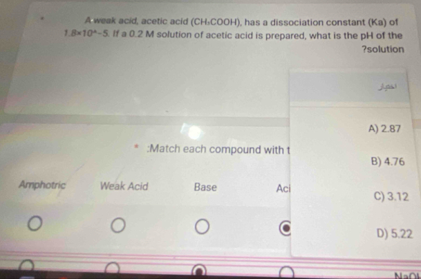 A weak acid, acetic acid (CH₃COOH), has a dissociation constant (Ka) of
1.8* 10^(wedge)-5. If a 0.2 M solution of acetic acid is prepared, what is the pH of the
?solution
j n
A) 2.87
:Match each compound with t
B) 4.76
Amphotric Weak Acid Base Aci
C) 3.12
D) 5.22
Na∩l