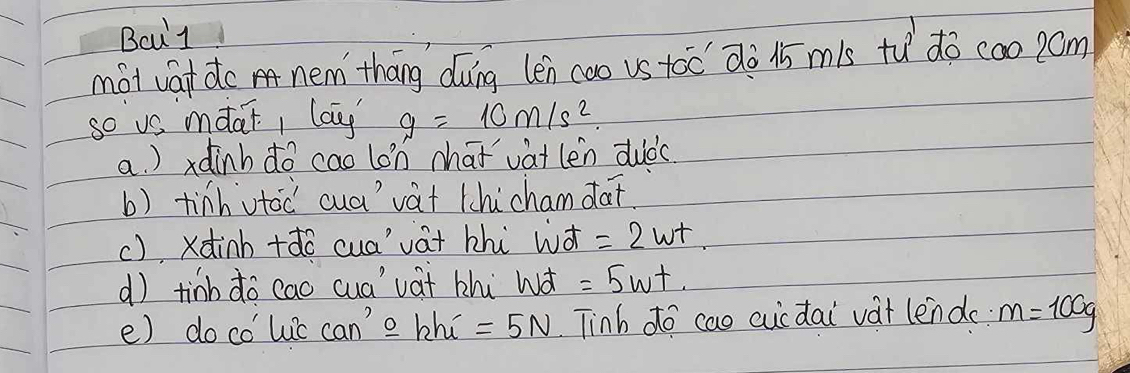 Bcul 
mài vat do nem tháng dung len coo vs toc dò 1 m1s tǔ do coo p0m 
so us mdai, lau g=10m/s^2. 
a. ) xdinh do cao lon hat vat len duàc 
b) tinh utoc cua vàt thicham dat. 
(), xdinh +ǎo cua'vat bhi wà =2wt. 
d) tinb do cao cua' vat zhi Wà =5wt. 
e) do co'luic can'o hh_i=5N Tinh do cao cucdai vat lend m=100g