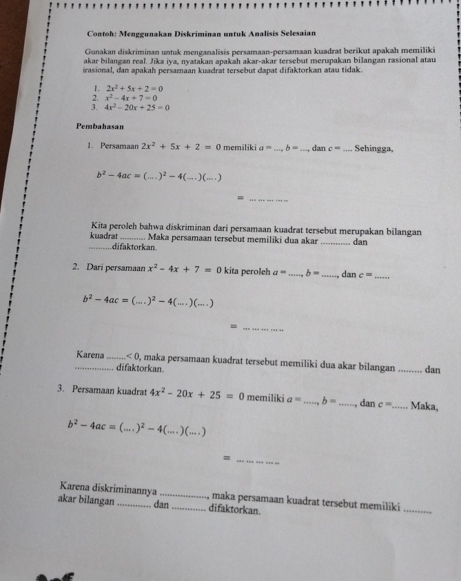 Contoh: Menggunakan Diskriminan untuk Analisis Selesaian
Gunakan diskriminan untuk menganalisis persamaan-persamaan kuadrat berikut apakah memiliki
akar bilangan real. Jika iya, nyatakan apakah akar-akar tersebut merupakan bilangan rasional atau
irasional, dan apakah persamaan kuadrat tersebut dapat difaktorkan atau tidak.
1. 2x^2+5x+2=0
2. x^2-4x+7=0
3. 4x^2-20x+25=0
Pembahasan
1. Persamaan 2x^2+5x+2=0 memiliki a= _ b= _dan c= _ Sehingga,
b^2-4ac=(...)^2-4(...)(...)
_=
Kita peroleh bahwa diskriminan dari persamaan kuadrat tersebut merupakan bilangan
kuadrat _. Maka persamaan tersebut memiliki dua akar _dan
_difaktorkan.
2. Dari persamaan x^2-4x+7=0 kita peroleh a= _ b= _ dan c= _
b^2-4ac=(...)^2-4(...)(...)
_=
_Karena_ <0</tex> , maka persamaan kuadrat tersebut memiliki dua akar bilangan _dan
difaktorkan.
3. Persamaan kuadrat 4x^2-20x+25=0 memiliki a= _ b= _ dan c= _Maka,
b^2-4ac=(...)^2-4(...)(...)
_=
Karena diskriminannya _maka persamaan kuadrat tersebut memiliki
akar bilangan _dan _difaktorkan.
_