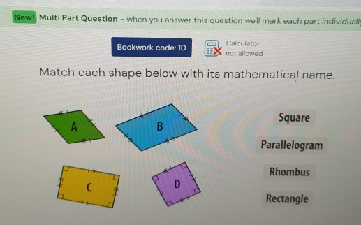 New! Multi Part Question - when you answer this question we'll mark each part individuall
Bookwork code: 1D not allowed Calculator
Match each shape below with its mathematical name.
Square
Parallelogram
Rhombus
Rectangle