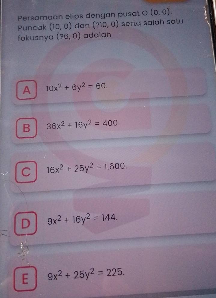 Persamaan elips dengan pusat O (0,0). 
Puncak (10,0) dan (?10,0) serta salah satu
fokusnya (?6,0) adalah
A 10x^2+6y^2=60.
B 36x^2+16y^2=400.
C 16x^2+25y^2=1.600.
D 9x^2+16y^2=144.
E 9x^2+25y^2=225.