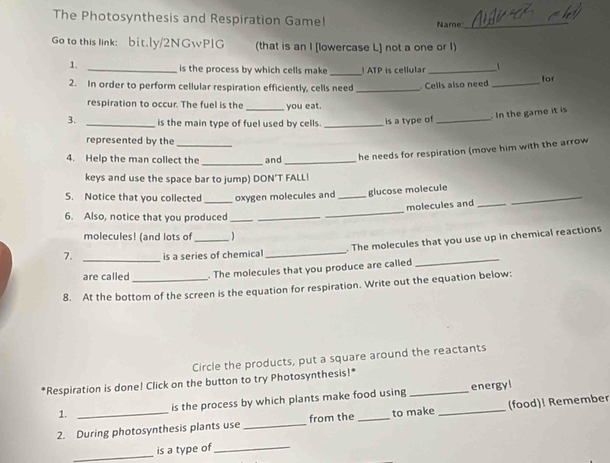 The Photosynthesis and Respiration Game! 
Name 
_ 
Go to this link: bit.ly/2NGwPlG (that is an I [lowercase L] not a one or I) 
1. 
_is the process by which cells make_ ATP is cellular_ 
/ 
2. In order to perform cellular respiration efficiently, cells need_ 
Cells also need_ 
for 
respiration to occur. The fuel is the _you eat. 
3. is a type of_ 
. In the game it is 
_is the main type of fuel used by cells._ 
represented by the_ 
4. Help the man collect the _and_ 
he needs for respiration (move him with the arrow 
keys and use the space bar to jump) DON’T FALL! 
_ 
5. Notice that you collected _oxygen molecules and _glucose molecule 
molecules and_ 
6. Also, notice that you produced__ 
_ 
molecules! (and lots of _) 
_ 
7._ 
is a series of chemical _. The molecules that you use up in chemical reactions 
are called 
. The molecules that you produce are called 
8. At the bottom of the screen is the equation for respiration. Write out the equation below: 
Circle the products, put a square around the reactants 
*Respiration is done! Click on the button to try Photosynthesis!* 
1. _energy! 
is the process by which plants make food using 
2. During photosynthesis plants use _from the _to make _(food)! Remember 
_ 
is a type of_