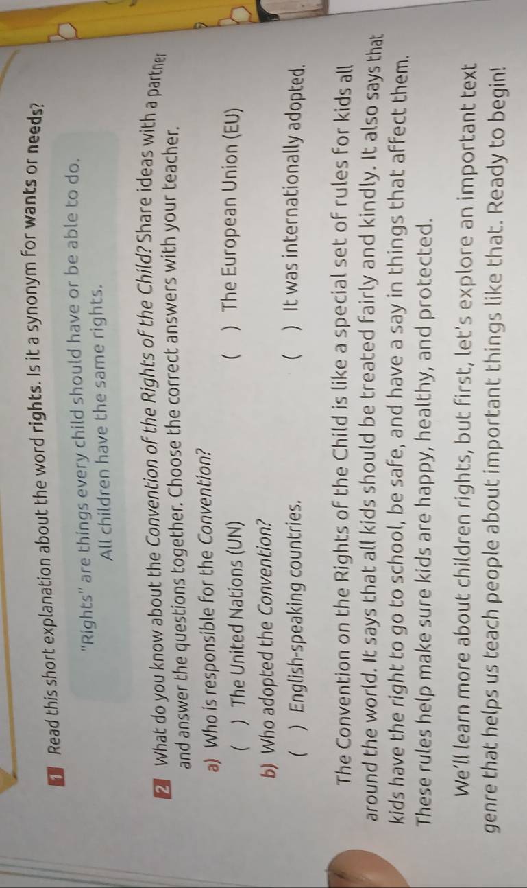 Read this short explanation about the word rights. Is it a synonym for wants or needs?
"Rights" are things every child should have or be able to do.
All children have the same rights.
What do you know about the Convention of the Rights of the Child? Share ideas with a partner
and answer the questions together. Choose the correct answers with your teacher.
a) Who is responsible for the Convention?
( ) The United Nations (UN)
( ) The European Union (EU)
b) Who adopted the Convention?
( ) English-speaking countries.  ) It was internationally adopted.
The Convention on the Rights of the Child is like a special set of rules for kids all
around the world. It says that all kids should be treated fairly and kindly. It also says that
kids have the right to go to school, be safe, and have a say in things that affect them.
These rules help make sure kids are happy, healthy, and protected.
We’ll learn more about children rights, but first, let’s explore an important text
genre that helps us teach people about important things like that. Ready to begin!