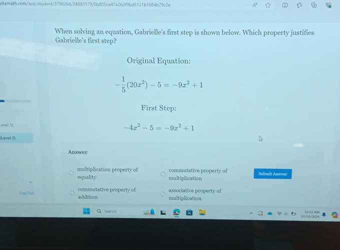 When solving an equation, Gabrielle's first step is shown below. Which property justifies
Gabrielle's first step?
Original Equation:
- 1/5 (20x^2)-5=-9x^2+1
First Step:
Level 1)
-4x^2-5=-9x^2+1
(Løvel 2)
Answer
multiplication property of commutative property of
equality multiplication Submit Answer
commutative property of associative property of
Log Out addition
multiplication
Search 10/10/0004 10.52 AM