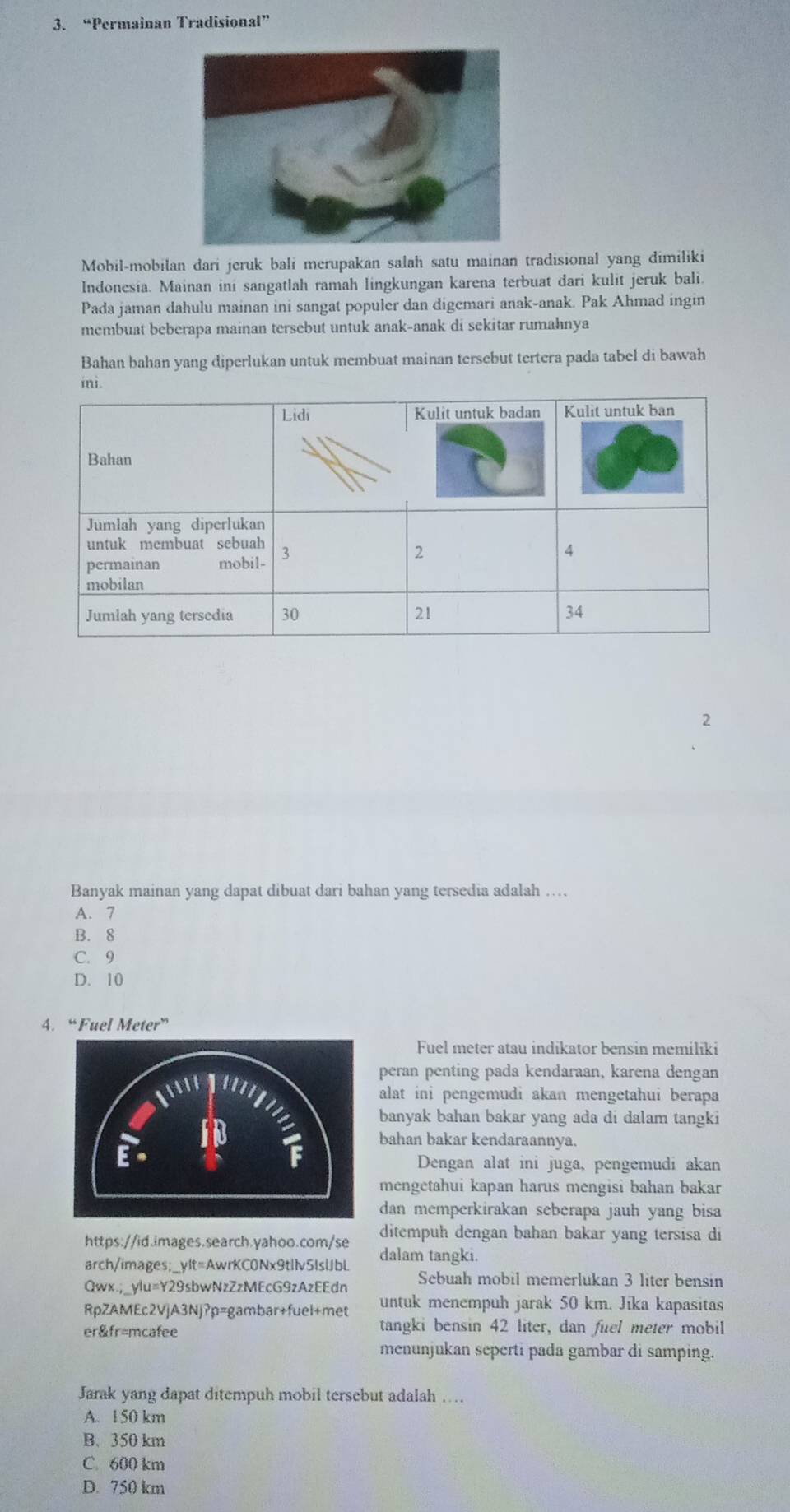 “Permainan Tradisional”
Mobil-mobilan dari jeruk bali merupakan salah satu mainan tradisional yang dimiliki
Indonesia. Mainan ini sangatlah ramah lingkungan karena terbuat dari kulit jeruk bali.
Pada jaman dahulu mainan ini sangat populer dan digemari anak-anak. Pak Ahmad ingin
membuat beberapa mainan tersebut untuk anak-anak di sekitar rumahnya
Bahan bahan yang diperlukan untuk membuat mainan tersebut tertera pada tabel di bawah
2
Banyak mainan yang dapat dibuat dari bahan yang tersedia adalah …
A. 7
B. 8
C. 9
D. 10
4. “Fuel Meter”
Fuel meter atau indikator bensin memiliki
peran penting pada kendaraan, karena dengan
alat ini pengemudi akan mengetahui berapa
banyak bahan bakar yang ada di dalam tangki
bahan bakar kendaraannya.
Dengan alat ini juga, pengemudi akan
mengetahui kapan harus mengisi bahan bakar
dan memperkirakan seberapa jauh yang bisa
https://id.images.search.yahoo.com/se ditempuh dengan bahan bakar yang tersisa di
arch/images;_ylt=AwrKC0Nx9tllv5lslJbL dalam tangki.
Qwx.;_yIu=Y29sbwNzZzMEcG9zAzEEdn Sebuah mobil memerlukan 3 liter bensin
RpZAMEc2VjA3Nj?p=gambar+fuel+met untuk menempuh jarak 50 km. Jika kapasitas
er&fr=mcafee
tangki bensin 42 liter, dan fuel meter mobil
menunjukan seperti pada gambar di samping.
Jarak yang dapat ditempuh mobil tersebut adalah …
A. 150 km
B. 350 km
C. 600 km
D. 750 km