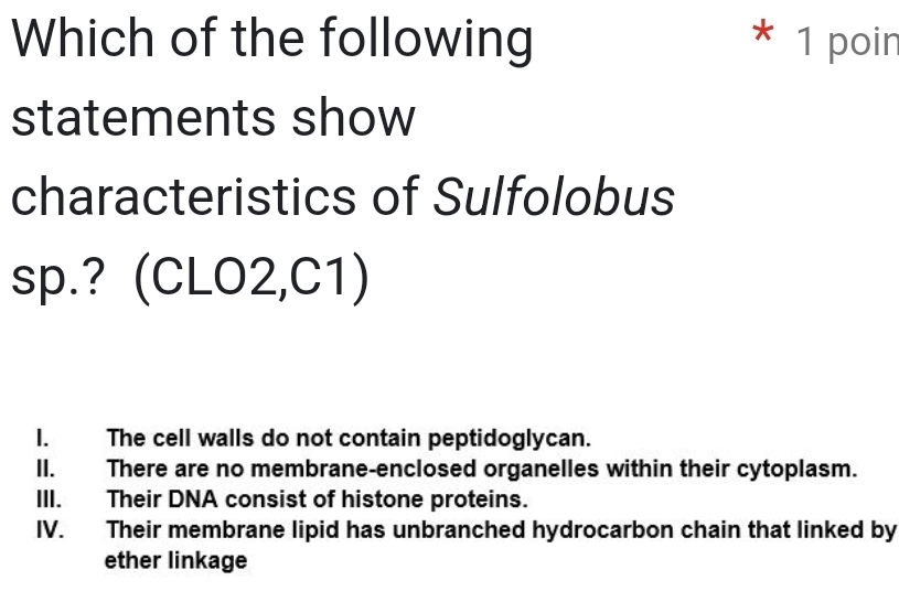 Which of the following * 1 poin
statements show
characteristics of Sulfolobus
sp.? (CLO2,C1)
I. The cell walls do not contain peptidoglycan.
II. There are no membrane-enclosed organelles within their cytoplasm.
III. Their DNA consist of histone proteins.
IV. Their membrane lipid has unbranched hydrocarbon chain that linked by
ether linkage