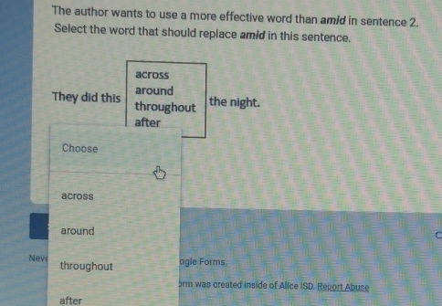 The author wants to use a more effective word than amid in sentence 2.
Select the word that should replace amid in this sentence.
across
around
They did this throughout
the night.
after
Choose
across
around r
Neve throughout
ogle Forms
5rm was created inside of Alice ISD. Report Abuse
after