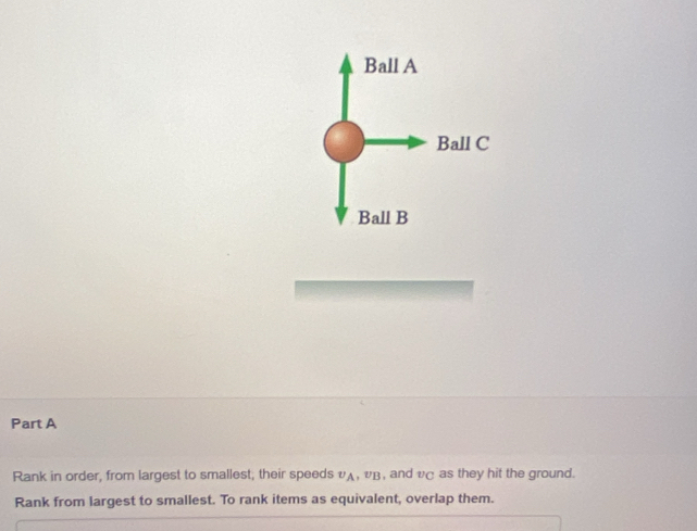 Ball A 
Ball C 
Ball B 
Part A 
Rank in order, from largest to smallest; their speeds υд, υβ , and vC as they hit the ground. 
Rank from largest to smallest. To rank items as equivalent, overlap them.