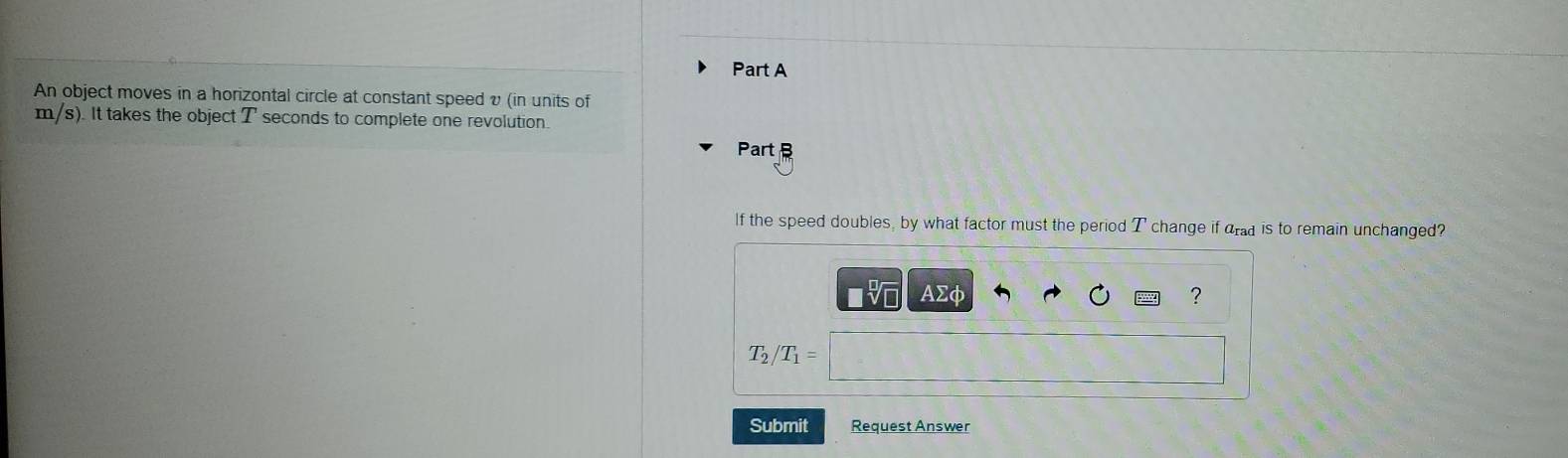 An object moves in a horizontal circle at constant speed υ (in units of
m/s). It takes the object T seconds to complete one revolution. 
Part B 
If the speed doubles, by what factor must the period T change if drad is to remain unchanged? 
V AΣφ ?
T_2/ T_1=
Submit Request Answer