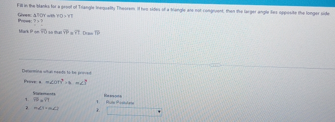 Fill in the blanks for a proof of Triangle Inequality Theorem. If two sides of a triangle are not congruent, then the farger angle lies opposite the longer side. 
Given: ΔTOY with YO>YT
Prove: ?> ? 
Mark P on overline YO so that overline YP≌ overline YT. Draw overline TP
Determine what needs to be proved 
Prove: a. m∠ OTY>b.m∠ 3
Statements Reasons 
1. overline YP≌ overline YT 1. Rule Postulate 
2. m∠ 1=m∠ 2 2.