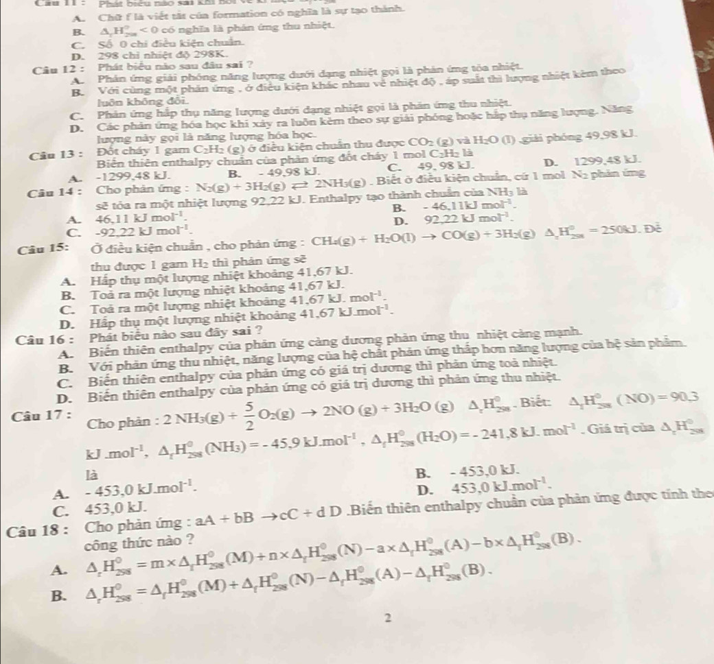 Cau II :  Phát biểu nào sai khi noi về
A. Chữ f là viết tất của formation có nghĩa là sự tạo thành.
B. △ _1H_(200)^0<0</tex>  có nghĩa là phân ứng thu nhiệt.
C. Số 0 chi điều kiện chuẩn.
D. 298 chỉ nhiệt độ 298K.
Câu 12 : Phát biểu nào sau đâu sai ?
A Phản ứng giải phóng năng lượng dưới dạng nhiệt gọi là phản ứng tỏa nhiệt.
B. Với cùng một phản ứng , ở điều kiện khác nhau về nhiệt độ , áp suất thì lượng nhiệt kèm theo
luôn không đôi
C. Phản ứng hắp thụ năng lượng dưới dạng nhiệt gọi là phản ứng thu nhiệt.
D. Các phản ứng hóa học khi xảy ra luôn kẻm theo sự giải phóng hoặc hắp thụ năng lượng. Năng
lượng này gọi là năng lượng hóa học.
Câu 13 : Đốt cháy 1 gam C_2H_2 (g) ở điều kiện chuẩn thu được CO_2(g) và H_2O(I) giải phóng 49,98 kJ.
Biển thiên enthalpy chuẩn của phản ứng đốt cháy 1 mol C_2H_2 là
A. -1299,48 kJ. B. -49.98kJ. C. 49, 98 kJ. D. 1299,48 kJ.
Câu 14 : Cho phản ứng : N_2(g)+3H_2(g)leftharpoons 2NH_3(g). Biết ở điều kiện chuẩn, cứ 1 mol N2 phản ứng
sẽ tỏa ra một nhiệt lượng 92,22 kJ. Enthalpy tạo thành chuẩn của N H_3 là
B. -46,11kJmol^(-1).
A. 46,11kJmol^(-1). 92.22kJmol^(-1).
D.
C. -92.22kJmol^(-1).
Câu 15:  Ở điều kiện chuẩn , cho phản ứng : CH_4(g)+H_2O(l)to CO(g)+3H_2(g)△ _zH_(250)^0=250kJ Đề
thu được 1 gam H_2 thì phản ứng sẽ
A. Hấp thụ một lượng nhiệt khoảng 41,67 kJ.
B. Toả ra một lượng nhiệt khoảng 41,67 kJ.
C. Toả ra một lượng nhiệt khoảng 4 41.67kJ.mol^(-1).
D. Hấp thụ một lượng nhiệt khoảng 41.67kJ.mol^(-1).
Câu 16 : Phát biểu nào sau đây sai ?
A. Biến thiên enthalpy của phản ứng càng dương phản ứng thu nhiệt càng mạnh.
B. Với phản ứng thu nhiệt, năng lượng của hệ chất phản ứng thấp hơn năng lượng của hệ sản phẩm.
C. Biến thiên enthalpy của phản ứng có giá trị dương thì phản ứng toả nhiệt.
D. Biến thiên enthalpy của phản ứng có giá trị dương thì phản ứng thu nhiệt.
Câu 17 : Cho phàn : 2NH_3(g)+ 5/2 O_2(g)to 2NO(g)+3H_2O (g) △ _rH_(298)^0. Biết: △ _1H_(208)^0(NO)=90.3
kJ.mol^(-1),△ _rH_(258)^0(NH_3)=-45,9kJ.mol^(-1),△ _rH_(258)^0(H_2O)=-241,8kJ.mol^(-1). Giá trị của △ _2H_(208)^0
là
A. -453,0kJ.mol^(-1). B. -45 53,0 kJ.
D.
C. 453,0 kJ. 453,0kJ.mol^(-1).
Câu 18 :  Cho phản ứng : aA+bBto cC+dD Biến thiên enthalpy chuẩn của phản ứng được tính the
công thức nào ?
A. △ _rH_(298)^0=m* △ _rH_(298)^0(M)+n* △ _rH_(298)^0(N)-a* △ _rH_(298)^0(A)-b* △ _rH_(298)^0(B).
B. △ _rH_(298)^0=△ _fH_(298)^0(M)+△ _fH_(298)^0(N)-△ _fH_(298)^0(A)-△ _fH_(298)^0(B).
2