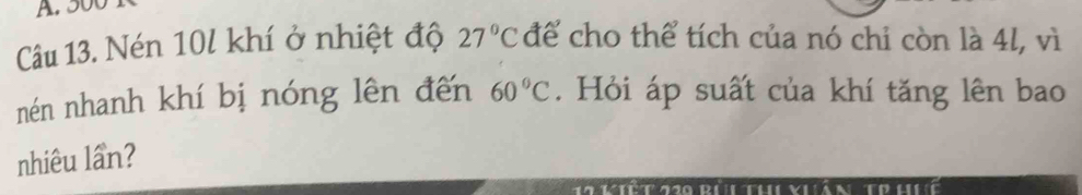 500
Câu 13. Nén 10l khí ở nhiệt độ 27°C để cho thể tích của nó chỉ còn là 4l, vì
60°C
nén nhanh khí bị nóng lên đến . Hỏi áp suất của khí tăng lên bao 
nhiêu lần?