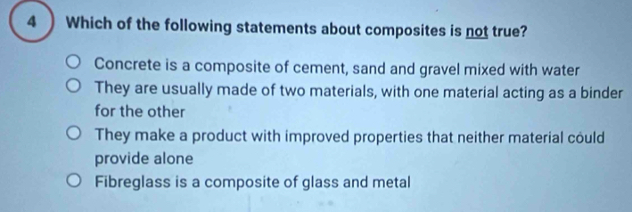 4 ) Which of the following statements about composites is not true?
Concrete is a composite of cement, sand and gravel mixed with water
They are usually made of two materials, with one material acting as a binder
for the other
They make a product with improved properties that neither material could
provide alone
Fibreglass is a composite of glass and metal