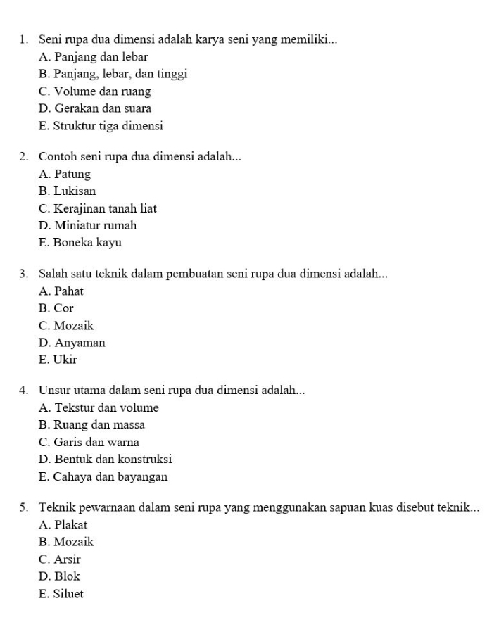 Seni rupa dua dimensi adalah karya seni yang memiliki...
A. Panjang dan lebar
B. Panjang, lebar, dan tinggi
C. Volume dan ruang
D. Gerakan dan suara
E. Struktur tiga dimensi
2. Contoh seni rupa dua dimensi adalah...
A. Patung
B. Lukisan
C. Kerajinan tanah liat
D. Miniatur rumah
E. Boneka kayu
3. Salah satu teknik dalam pembuatan seni rupa dua dimensi adalah...
A. Pahat
B. Cor
C. Mozaik
D. Anyaman
E. Ukir
4. Unsur utama dalam seni rupa dua dimensi adalah...
A. Tekstur dan volume
B. Ruang dan massa
C. Garis dan warna
D. Bentuk dan konstruksi
E. Cahaya dan bayangan
5. Teknik pewarnaan dalam seni rupa yang menggunakan sapuan kuas disebut teknik...
A. Plakat
B. Mozaik
C. Arsir
D. Blok
E. Siluet