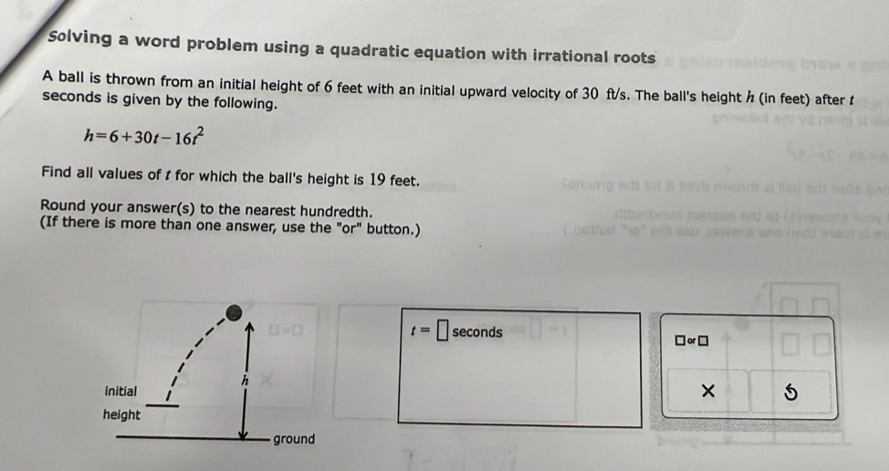 Solving a word problem using a quadratic equation with irrational roots 
A ball is thrown from an initial height of 6 feet with an initial upward velocity of 30 ft/s. The ball's height h (in feet) after t
seconds is given by the following.
h=6+30t-16t^2
Find all values of t for which the ball's height is 19 feet. 
Round your answer(s) to the nearest hundredth. 
(If there is more than one answer, use the "or" button.)
t=□ seconds □ or□ 
×