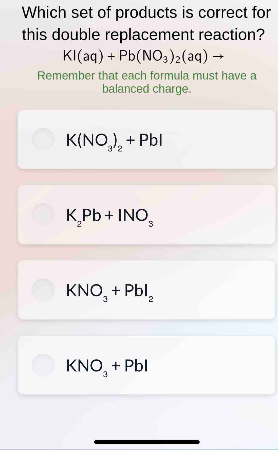 Which set of products is correct for
this double replacement reaction?
KI(aq)+Pb(NO_3)_2(aq)
Remember that each formula must have a
balanced charge.
K(NO_3)_2+PbI
K_2Pb+INO_3
KNO_3+PbI_2
KNO_3+PbI