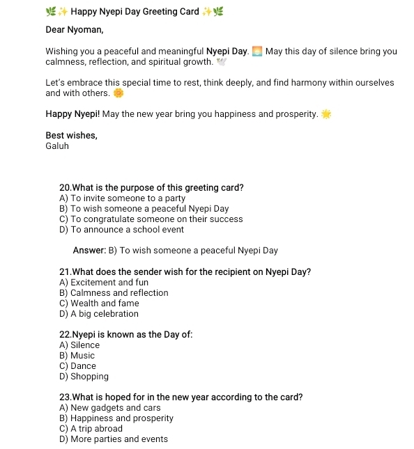 Happy Nyepi Day Greeting Card
Dear Nyoman,
Wishing you a peaceful and meaningful Nyepi Day. May this day of silence bring you
calmness, reflection, and spiritual growth.
Let’s embrace this special time to rest, think deeply, and find harmony within ourselves
and with others.
Happy Nyepi! May the new year bring you happiness and prosperity.
Best wishes,
Galuh
20.What is the purpose of this greeting card?
A) To invite someone to a party
B) To wish someone a peaceful Nyepi Day
C) To congratulate someone on their success
D) To announce a school event
Answer: B) To wish someone a peaceful Nyepi Day
21.What does the sender wish for the recipient on Nyepi Day?
A) Excitement and fun
B) Calmness and reflection
C) Wealth and fame
D) A big celebration
22.Nyepi is known as the Day of:
A) Silence
B) Music
C) Dance
D) Shopping
23.What is hoped for in the new year according to the card?
A) New gadgets and cars
B) Happiness and prosperity
C) A trip abroad
D) More parties and events