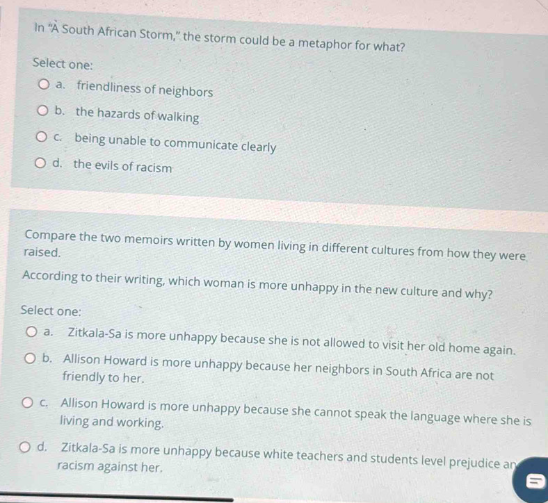 In “À South African Storm,” the storm could be a metaphor for what?
Select one:
a. friendliness of neighbors
b. the hazards of walking
c. being unable to communicate clearly
d. the evils of racism
Compare the two memoirs written by women living in different cultures from how they were
raised.
According to their writing, which woman is more unhappy in the new culture and why?
Select one:
a. Zitkala-Sa is more unhappy because she is not allowed to visit her old home again.
b. Allison Howard is more unhappy because her neighbors in South Africa are not
friendly to her.
c. Allison Howard is more unhappy because she cannot speak the language where she is
living and working.
d. Zitkala-Sa is more unhappy because white teachers and students level prejudice an
racism against her.