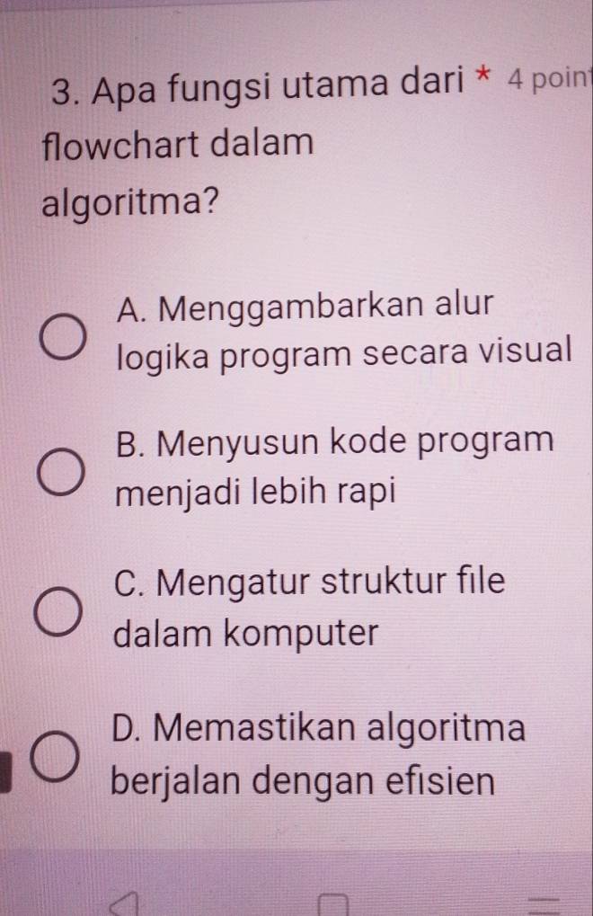 Apa fungsi utama dari * 4 point
flowchart dalam
algoritma?
A. Menggambarkan alur
logika program secara visual
B. Menyusun kode program
menjadi lebih rapi
C. Mengatur struktur file
dalam komputer
D. Memastikan algoritma
berjalan dengan efisien