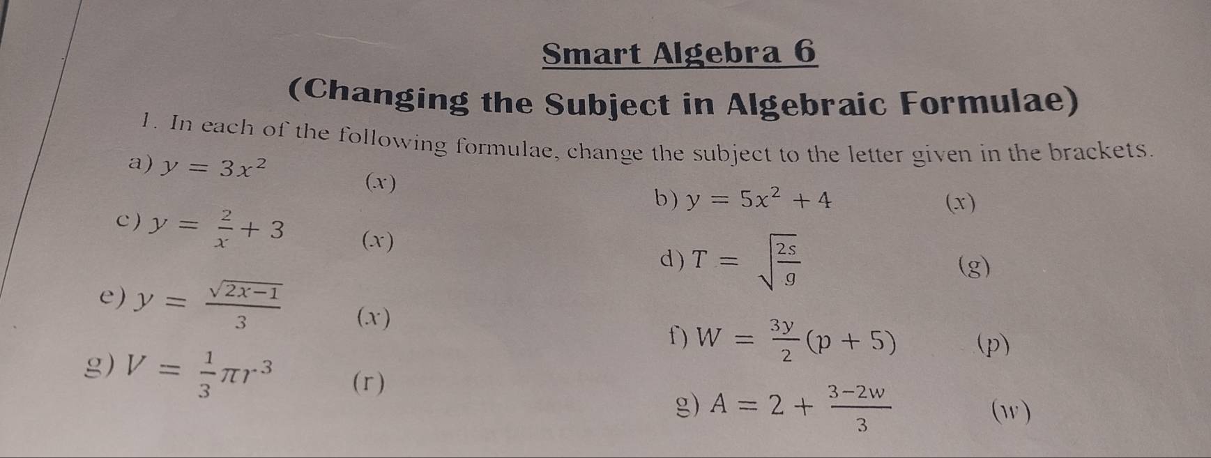 Smart Algebra 6 
(Changing the Subject in Algebraic Formulae) 
1. In each of the following formulae, change the subject to the letter given in the brackets. 
a) y=3x^2 y=5x^2+4
(x) 
b ) (x) 
c ) y= 2/x +3 (x) 
d ) T=sqrt(frac 2s)g (g) 
e) y= (sqrt(2x-1))/3  (x ) 
f) W= 3y/2 (p+5) (p) 
g) V= 1/3 π r^3 (r ) g) A=2+ (3-2w)/3 
(w)