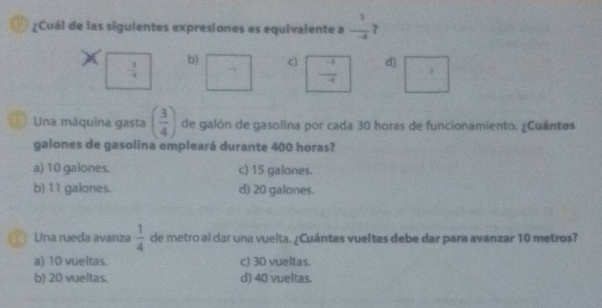 ¿Cuál de las siguientes expresiones es equivalente a  3/-4  ?
b)
- 3/4 
c)  (-3)/-4 
d)
Una máquina gasta ( 3/4 ) de galón de gasolina por cada 30 horas de funcionamiento. ¿Cuántos
galones de gasolina empleará durante 400 horas?
a) 10 galones. c) 15 galones.
b) 11 galones. d) 20 galones.
4 Una rueda avanza  1/4  de metro al dar una vuelta. ¿Cuántas vueltas debe dar para avanzar 10 metros?
a) 10 vueltas. c) 30 vueltas.
b) 20 vueltas. d) 40 vueltas.